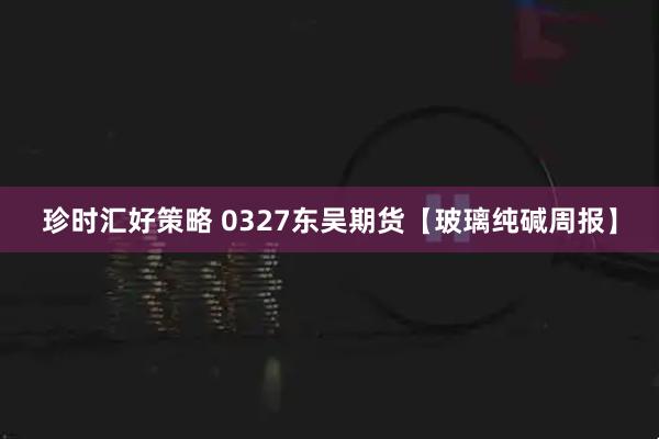 珍时汇好策略 0327东吴期货【玻璃纯碱周报】