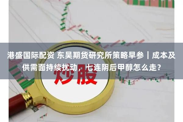 港盛国际配资 东吴期货研究所策略早参｜成本及供需面持续扰动，七连阴后甲醇怎么走？