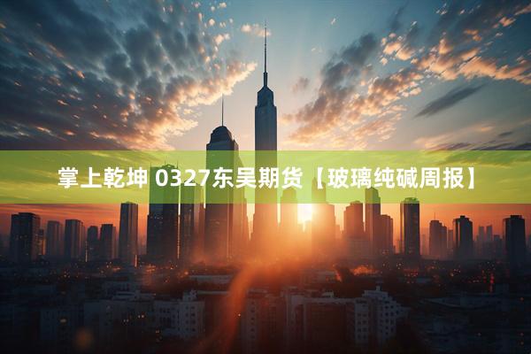 掌上乾坤 0327东吴期货【玻璃纯碱周报】