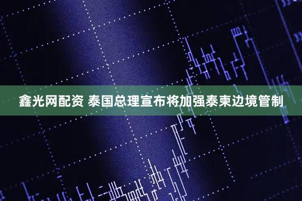 鑫光网配资 泰国总理宣布将加强泰柬边境管制