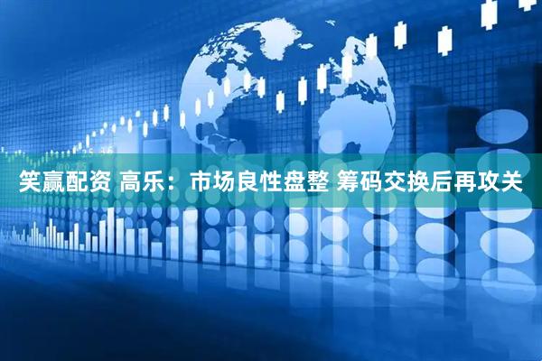 笑赢配资 高乐：市场良性盘整 筹码交换后再攻关