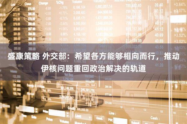 盛康策略 外交部：希望各方能够相向而行，推动伊核问题重回政治解决的轨道