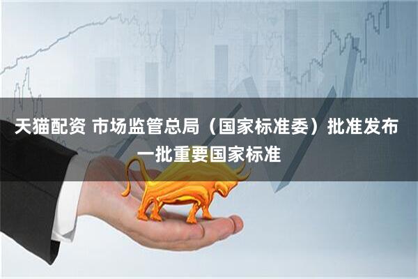 天猫配资 市场监管总局（国家标准委）批准发布 一批重要国家标准
