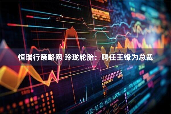 恒瑞行策略网 玲珑轮胎：聘任王锋为总裁