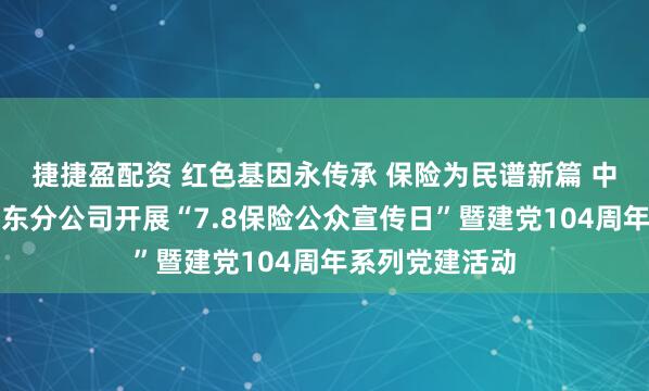 捷捷盈配资 红色基因永传承 保险为民谱新篇 中国太保寿险山东分公司开展“7.8保险公众宣传日”暨建党104周年系列党建活动