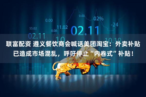联富配资 遵义餐饮商会喊话美团淘宝：外卖补贴已造成市场混乱，呼吁停止“内卷式”补贴！