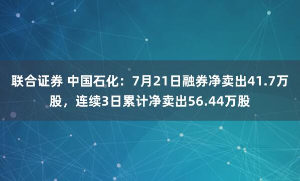 联合证券 中国石化：7月21日融券净卖出41.7万股，连续3日累计净卖出56.44万股