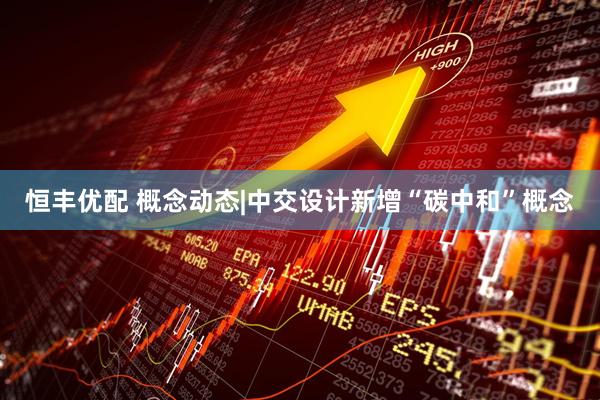 恒丰优配 概念动态|中交设计新增“碳中和”概念