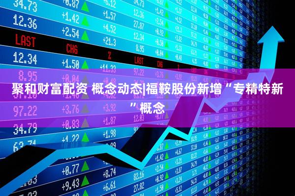 聚和财富配资 概念动态|福鞍股份新增“专精特新”概念