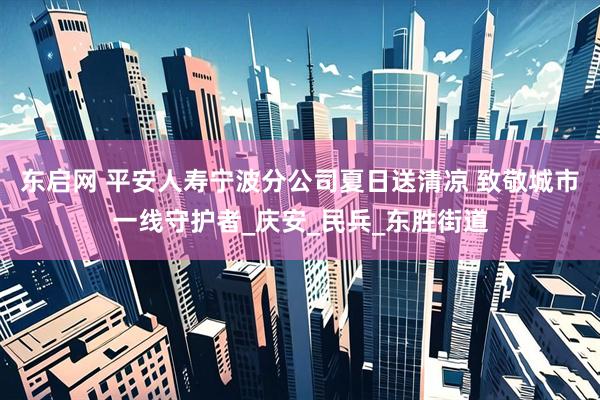 东启网 平安人寿宁波分公司夏日送清凉 致敬城市一线守护者_庆安_民兵_东胜街道