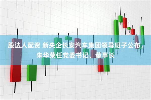 股达人配资 新央企长安汽车集团领导班子公布，朱华荣任党委书记、董事长