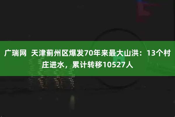 广瑞网  天津蓟州区爆发70年来最大山洪：13个村庄进水，累计转移10527人