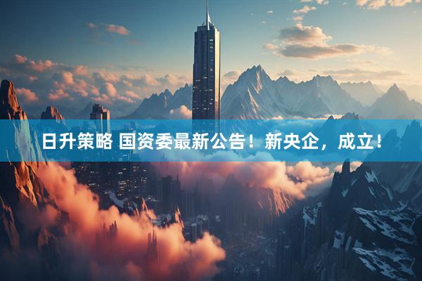 日升策略 国资委最新公告！新央企，成立！