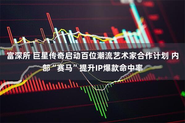 富深所 巨星传奇启动百位潮流艺术家合作计划 内部“赛马”提升IP爆款命中率