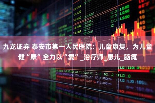 九龙证券 泰安市第一人民医院：儿童康复，为儿童健“康”全力以“复”_治疗师_患儿_脑瘫