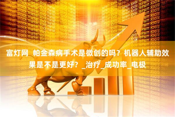 富灯网  帕金森病手术是微创的吗？机器人辅助效果是不是更好？_治疗_成功率_电极