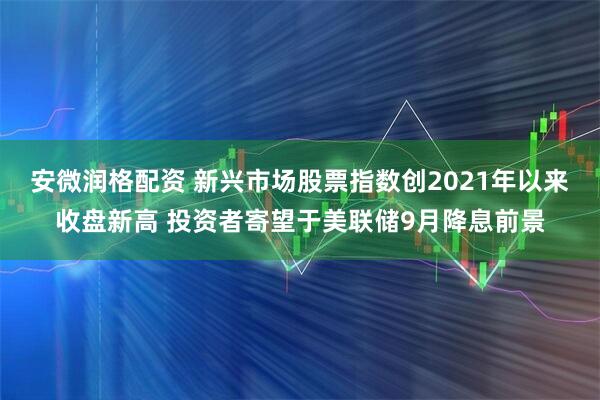 安微润格配资 新兴市场股票指数创2021年以来收盘新高 投资者寄望于美联储9月降息前景