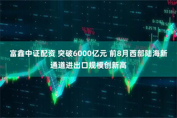 富鑫中证配资 突破6000亿元 前8月西部陆海新通道进出口规模创新高
