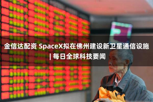 金信达配资 SpaceX拟在佛州建设新卫星通信设施 | 每日全球科技要闻