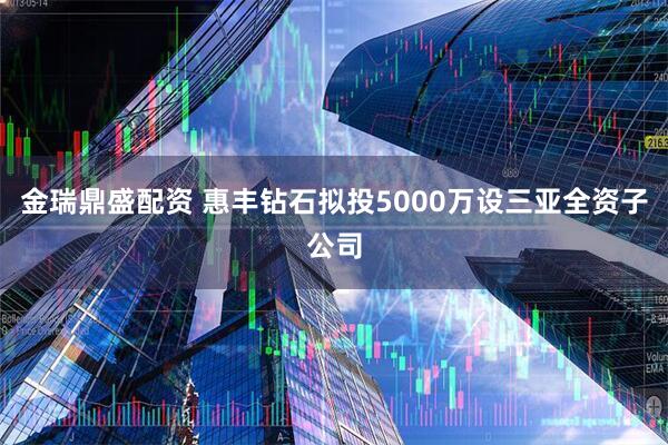 金瑞鼎盛配资 惠丰钻石拟投5000万设三亚全资子公司