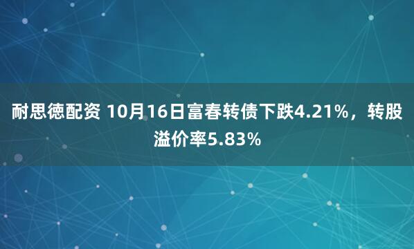 耐思徳配资 10月16日富春转债下跌4.21%,转股溢价率5.83%