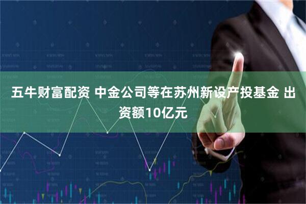 五牛财富配资 中金公司等在苏州新设产投基金 出资额10亿元