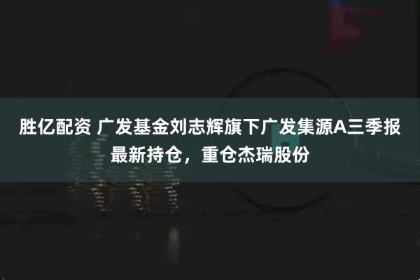 胜亿配资 广发基金刘志辉旗下广发集源A三季报最新持仓,重仓杰瑞股份