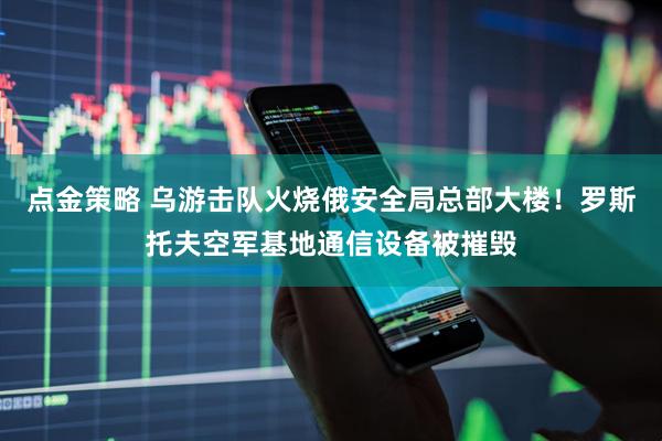 点金策略 乌游击队火烧俄安全局总部大楼！罗斯托夫空军基地通信设备被摧毁