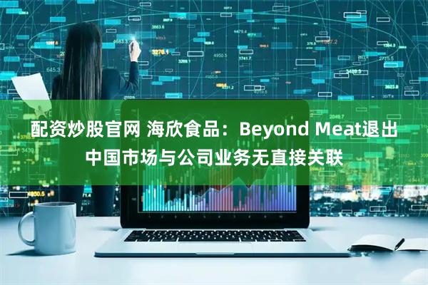 配资炒股官网 海欣食品：Beyond Meat退出中国市场与公司业务无直接关联