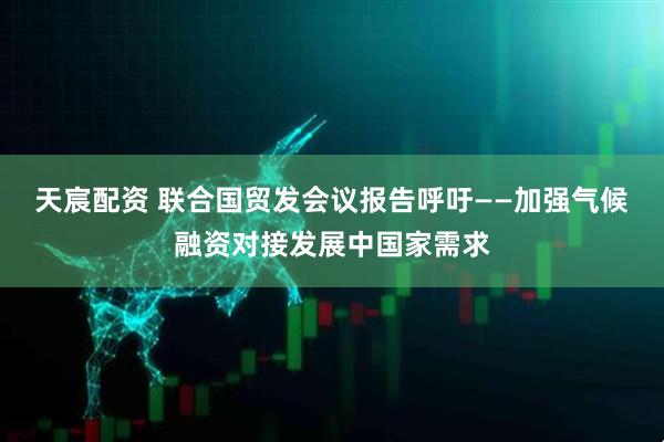 天宸配资 联合国贸发会议报告呼吁——加强气候融资对接发展中国家需求