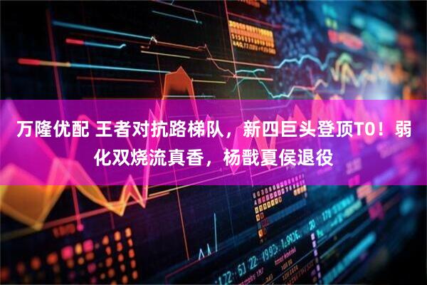 万隆优配 王者对抗路梯队，新四巨头登顶T0！弱化双烧流真香，杨戬夏侯退役
